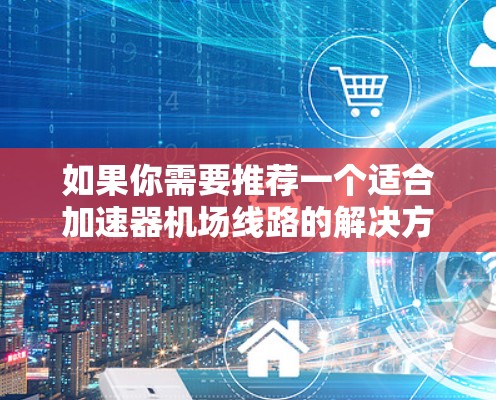 如果你需要推荐一个适合加速器机场线路的解决方案,可以根据你的具体需求和使用场景选择合适的加速器。以下是一些常见的加速器机场线路推荐和技术能力 如果你需要推荐一个适合加速器机场线路的解决方案,可以根据你的具体需求和使用场景选择合适的加速器。以下是一些常见的加速器机场线路推荐和技术能力