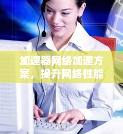 加速器网络加速方案,提升网络性能的关键技术 加速器网络加速方案,提升网络性能的关键技术