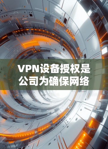 VPN设备授权是公司为确保网络安全而实施的重要流程，以下是详细的解释和步骤