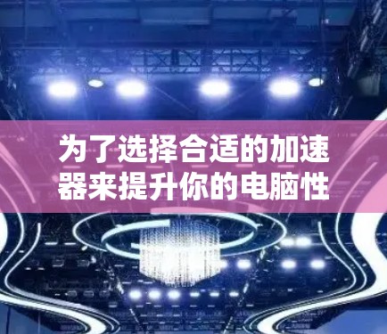 为了选择合适的加速器来提升你的电脑性能，可以根据你的需求和使用场景进行以下分析和选择