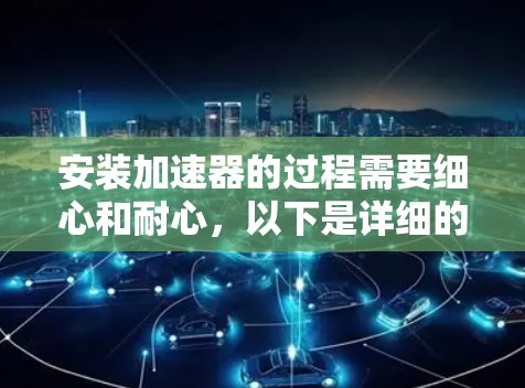 安装加速器的过程需要细心和耐心,以下是详细的步骤指南 安装加速器的过程需要细心和耐心,以下是详细的步骤指南