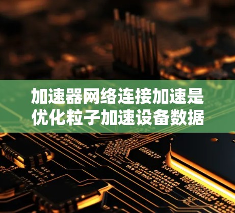 加速器网络连接加速是优化粒子加速设备数据传输效率的重要技术。以下是对该领域的总结和建议