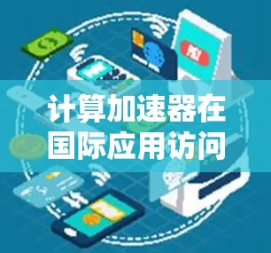 计算加速器在国际应用访问中的关键技术研究与应用分析 计算加速器在国际应用访问中的关键技术研究与应用分析