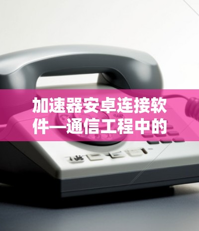 加速器安卓连接软件—通信工程中的一项重要技术进步