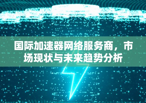 国际加速器网络服务商,市场现状与未来趋势分析 国际加速器网络服务商,市场现状与未来趋势分析