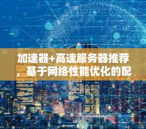 加速器+高速服务器推荐,基于网络性能优化的配置方案 加速器+高速服务器推荐,基于网络性能优化的配置方案
