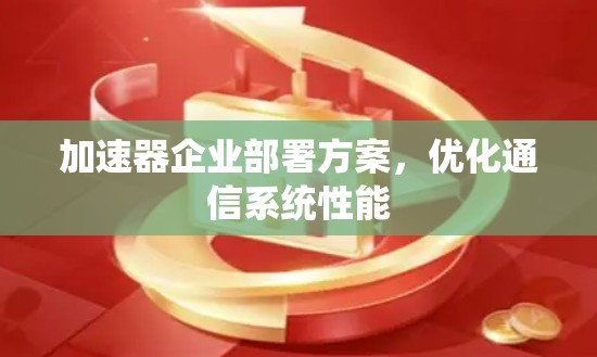 加速器企业部署方案,优化通信系统性能 加速器企业部署方案,优化通信系统性能