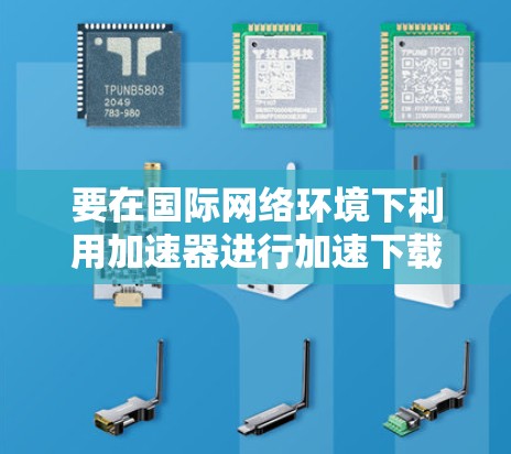 要在国际网络环境下利用加速器进行加速下载，可以按照以下步骤进行