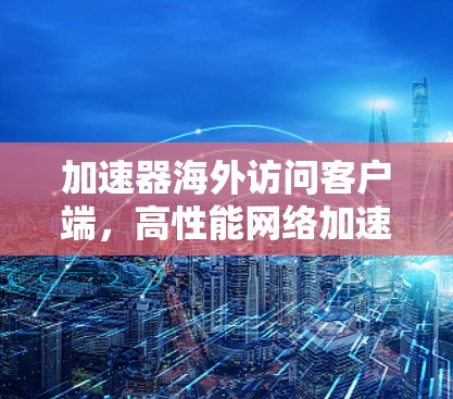 加速器海外访问客户端,高性能网络加速解决方案 加速器海外访问客户端,高性能网络加速解决方案