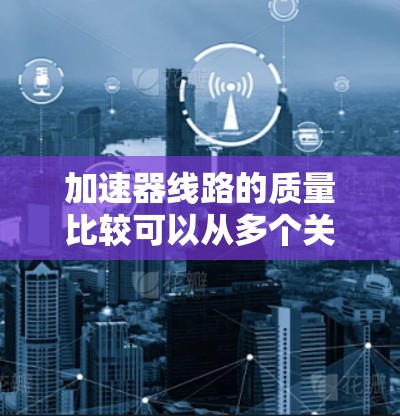 加速器线路的质量比较可以从多个关键因素进行分析，以确定哪种类型更适合特定的应用需求。以下是对线性加速器和环状加速器在各方面的比较