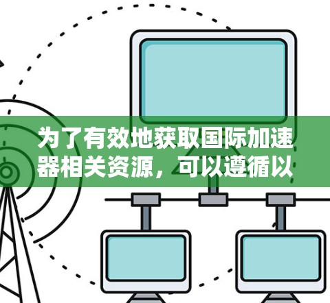 为了有效地获取国际加速器相关资源,可以遵循以下步骤 为了有效地获取国际加速器相关资源,可以遵循以下步骤