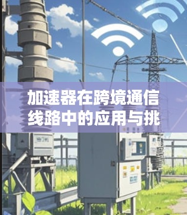 加速器在跨境通信线路中的应用与挑战 加速器在跨境通信线路中的应用与挑战