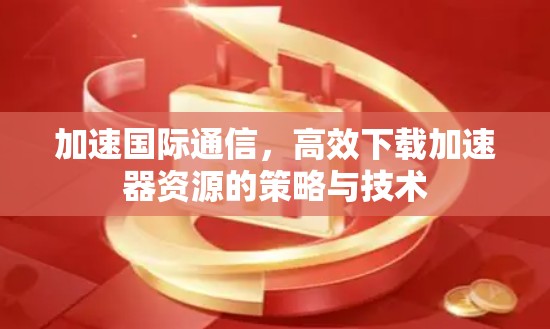 加速国际通信,高效下载加速器资源的策略与技术 加速国际通信,高效下载加速器资源的策略与技术