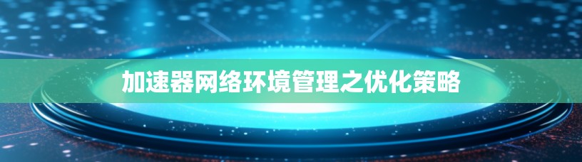 加速器网络环境管理之优化策略 加速器网络环境管理之优化策略