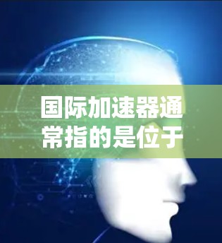 国际加速器通常指的是位于国际空间站(ISS)上的加速器设备,主要用于微重力实验和高能物理研究。以下是对国际加速器的详细分析 国际加速器通常指的是位于国际空间站(ISS)上的加速器设备,主要用于微重力实验和高能物理研究。以下是对国际加速器的详细分析