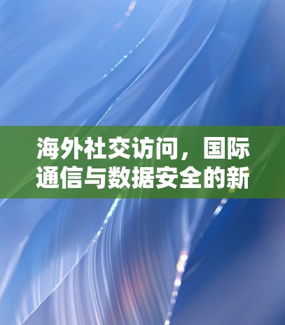 海外社交访问,国际通信与数据安全的新挑战 海外社交访问,国际通信与数据安全的新挑战