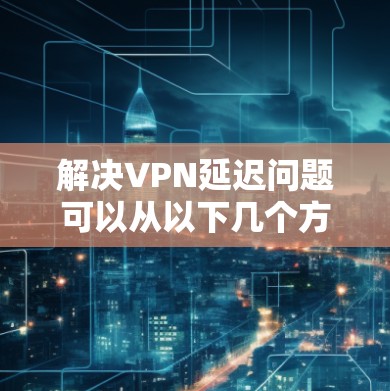 解决VPN延迟问题可以从以下几个方面入手 解决VPN延迟问题可以从以下几个方面入手