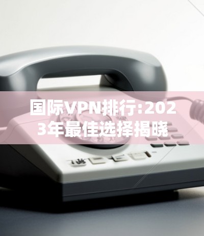 国际VPN排行:2023年最佳选择揭晓 国际VPN排行:2023年最佳选择揭晓