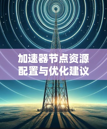 加速器节点资源配置与优化建议 加速器节点资源配置与优化建议