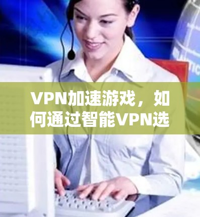 VPN加速游戏,如何通过智能VPN选择优化服务器降低游戏延迟 VPN加速游戏,如何通过智能VPN选择优化服务器降低游戏延迟