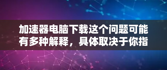 加速器电脑下载这个问题可能有多种解释，具体取决于你指的是什么。以下是一些可能的解释和建议