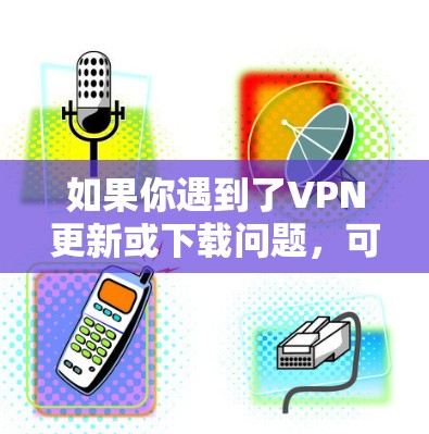 如果你遇到了VPN更新或下载问题,可以按照以下步骤逐步排查和解决 如果你遇到了VPN更新或下载问题,可以按照以下步骤逐步排查和解决