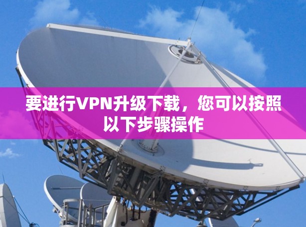 要进行VPN升级下载,您可以按照以下步骤操作 要进行VPN升级下载,您可以按照以下步骤操作