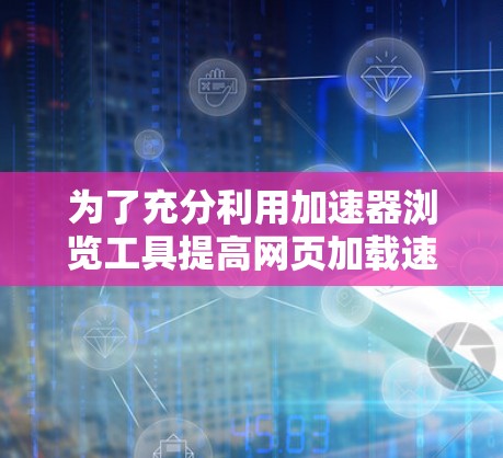 为了充分利用加速器浏览工具提高网页加载速度,您可以按照以下步骤操作 为了充分利用加速器浏览工具提高网页加载速度,您可以按照以下步骤操作