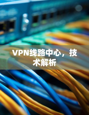 VPN线路中心,技术解析 VPN线路中心,技术解析