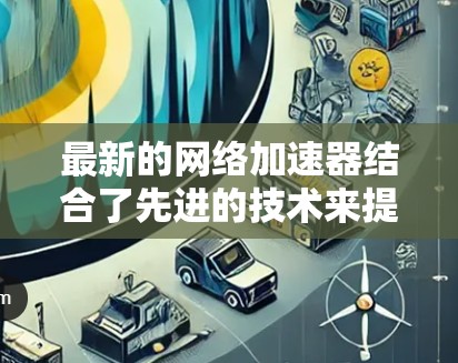 最新的网络加速器结合了先进的技术来提升网络性能,满足不同需求 最新的网络加速器结合了先进的技术来提升网络性能,满足不同需求