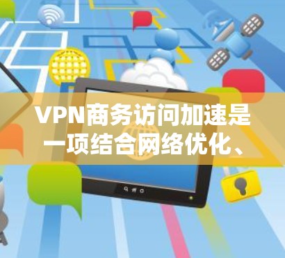 VPN商务访问加速是一项结合网络优化、安全性和用户体验的关键技术，适用于企业需要在公共互联网上创建高效、安全的专用网络的场景。以下是对VPN商务访问加速的详细解析