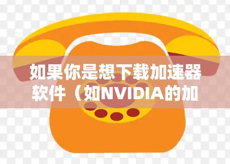 如果你是想下载加速器软件(如NVIDIA的加速器驱动程序或AMD的加速器驱动程序)你可以按照以下步骤操作 如果你是想下载加速器软件(如NVIDIA的加速器驱动程序或AMD的加速器驱动程序)你可以按照以下步骤操作