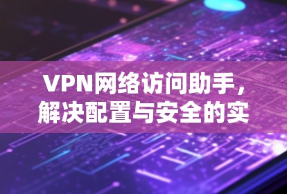 VPN网络访问助手，解决配置与安全的实用指南
