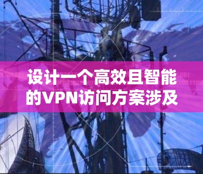 设计一个高效且智能的VPN访问方案涉及多个关键环节,以下是逐步的实施方案 设计一个高效且智能的VPN访问方案涉及多个关键环节,以下是逐步的实施方案