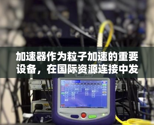 加速器作为粒子加速的重要设备，在国际资源连接中发挥着关键作用。以下是对加速器国际资源连接的详细分析