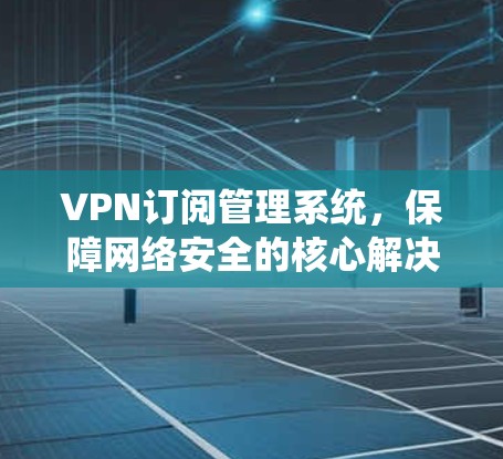 VPN订阅管理系统,保障网络安全的核心解决方案 VPN订阅管理系统,保障网络安全的核心解决方案