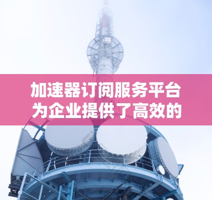加速器订阅服务平台为企业提供了高效的计算和数据处理能力,帮助提升性能和用户体验。以下是对该平台的详细分析 加速器订阅服务平台为企业提供了高效的计算和数据处理能力,帮助提升性能和用户体验。以下是对该平台的详细分析