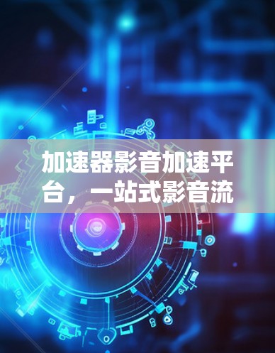 加速器影音加速平台,一站式影音流媒体优化与加速解决方案 加速器影音加速平台,一站式影音流媒体优化与加速解决方案