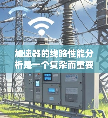 加速器的线路性能分析是一个复杂而重要的任务,涉及多个关键因素。以下是对加速器线路性能的系统分析和总结 加速器的线路性能分析是一个复杂而重要的任务,涉及多个关键因素。以下是对加速器线路性能的系统分析和总结