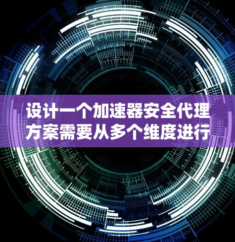 设计一个加速器安全代理方案需要从多个维度进行考虑，以确保数据和系统的安全性。以下是一个结构化的方案