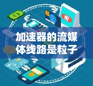 加速器的流媒体线路是粒子物理学中加速粒子到极高能量的关键过程，涉及多个关键组件协同工作。以下是对加速器流媒体线路的详细分析