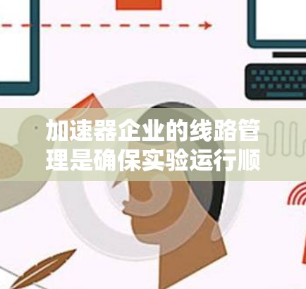 加速器企业的线路管理是确保实验运行顺利进行、保障实验安全和效率的重要环节。以下是一些关于加速器企业线路管理的关键要点和建议