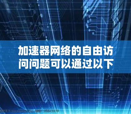 加速器网络的自由访问问题可以通过以下几个关键点来理解和解决 加速器网络的自由访问问题可以通过以下几个关键点来理解和解决