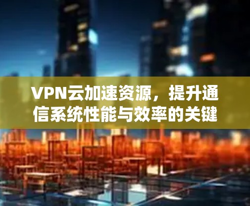 VPN云加速资源，提升通信系统性能与效率的关键