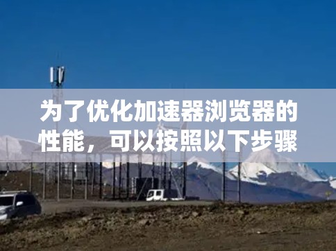 为了优化加速器浏览器的性能,可以按照以下步骤进行系统化的优化 为了优化加速器浏览器的性能,可以按照以下步骤进行系统化的优化