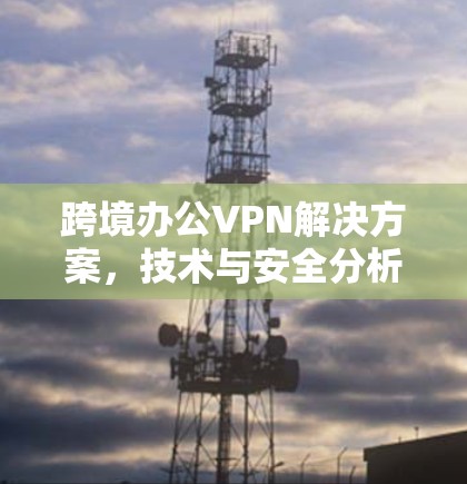 跨境办公VPN解决方案,技术与安全分析 跨境办公VPN解决方案,技术与安全分析