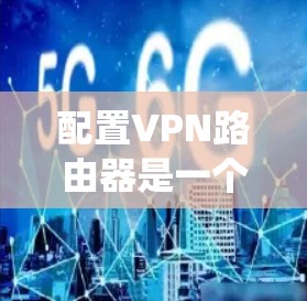 配置VPN路由器是一个系统性的过程,以下是详细的步骤指南 配置VPN路由器是一个系统性的过程,以下是详细的步骤指南