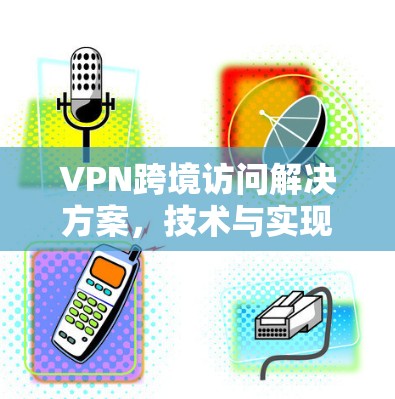 VPN跨境访问解决方案,技术与实现探讨 VPN跨境访问解决方案,技术与实现探讨