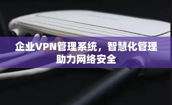 企业VPN管理系统，智慧化管理助力网络安全