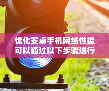 优化安卓手机网络性能可以通过以下步骤进行,帮助提升网络连接速度和稳定性 优化安卓手机网络性能可以通过以下步骤进行,帮助提升网络连接速度和稳定性